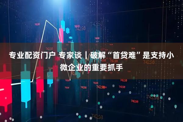 专业配资门户 专家谈｜破解“首贷难”是支持小微企业的重要抓手