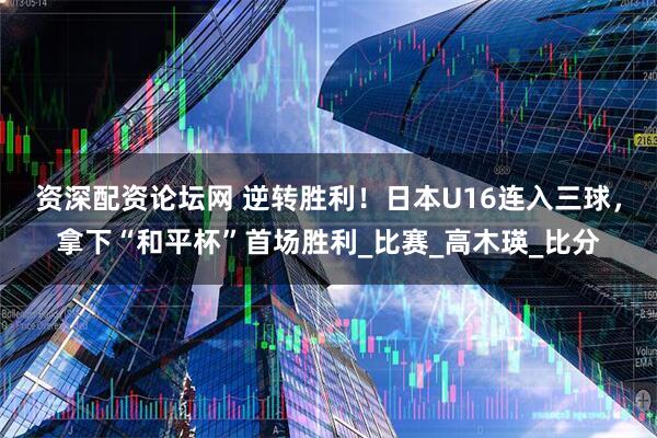 资深配资论坛网 逆转胜利！日本U16连入三球，拿下“和平杯”首场胜利_比赛_高木瑛_比分