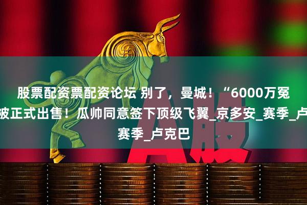 股票配资票配资论坛 别了，曼城！“6000万冤屈”被正式出售！瓜帅同意签下顶级飞翼_京多安_赛季_卢克巴