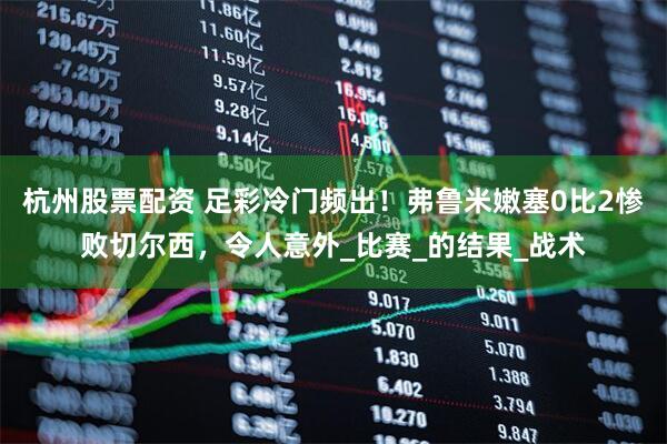 杭州股票配资 足彩冷门频出！弗鲁米嫩塞0比2惨败切尔西，令人意外_比赛_的结果_战术