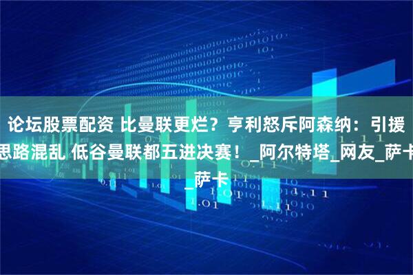 论坛股票配资 比曼联更烂？亨利怒斥阿森纳：引援思路混乱 低谷曼联都五进决赛！_阿尔特塔_网友_萨卡