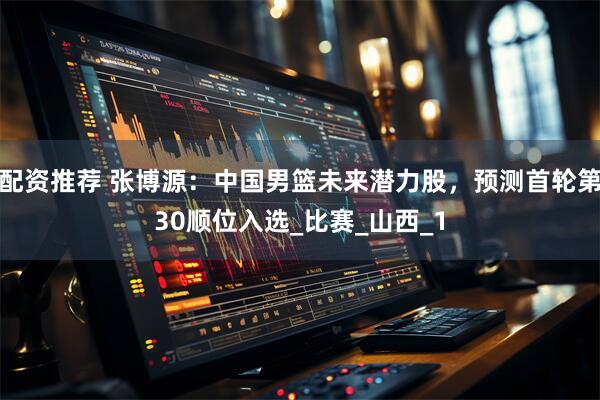 配资推荐 张博源：中国男篮未来潜力股，预测首轮第30顺位入选_比赛_山西_1