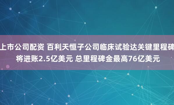 上市公司配资 百利天恒子公司临床试验达关键里程碑 将进账2.5亿美元 总里程碑金最高76亿美元
