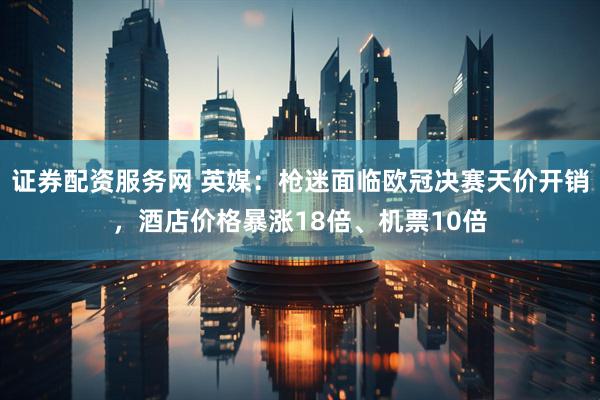 证券配资服务网 英媒：枪迷面临欧冠决赛天价开销，酒店价格暴涨18倍、机票10倍