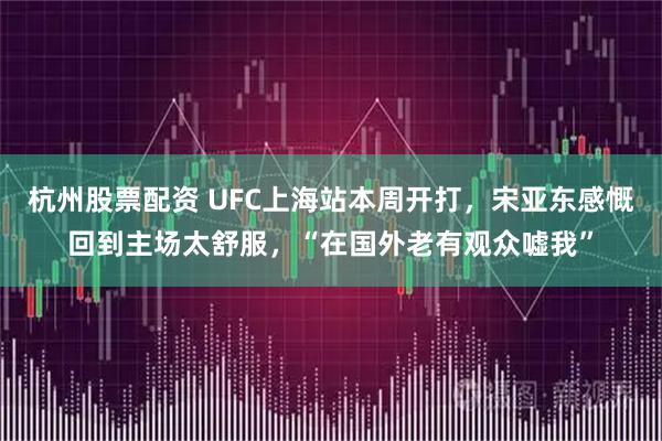 杭州股票配资 UFC上海站本周开打，宋亚东感慨回到主场太舒服，“在国外老有观众嘘我”